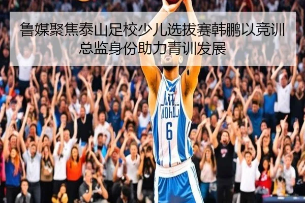 鲁媒聚焦泰山足校少儿选拔赛韩鹏以竞训总监身份助力青训发展