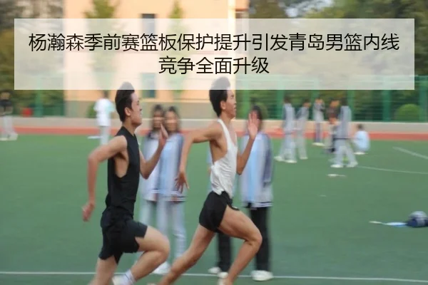 杨瀚森季前赛篮板保护提升引发青岛男篮内线竞争全面升级